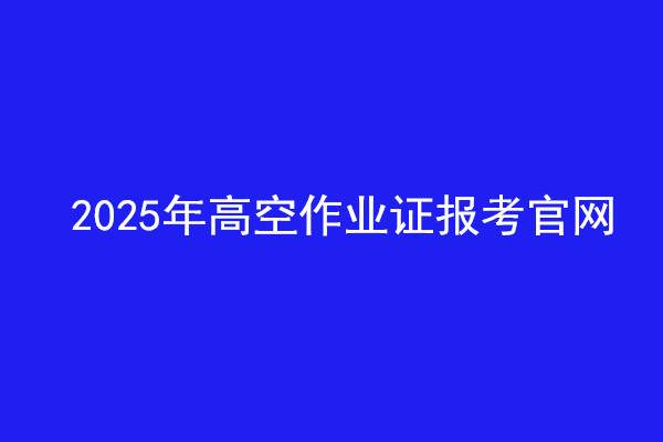  2025年高空作業(yè)證報(bào)考官網(wǎng)